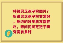 特级灵芝孢子粉图片？听说灵芝孢子粉非常好，身边的好多朋友都在吃，想问问灵芝孢子粉究竟有多好