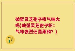 破壁灵芝孢子粉气味大吗(破壁灵芝孢子粉：气味强烈还是柔和？)