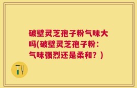 破壁灵芝孢子粉气味大吗(破壁灵芝孢子粉：气味强烈还是柔和？)
