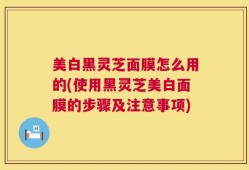 美白黑灵芝面膜怎么用的(使用黑灵芝美白面膜的步骤及注意事项)