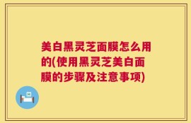 美白黑灵芝面膜怎么用的(使用黑灵芝美白面膜的步骤及注意事项)