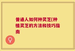 普通人如何种灵芝(种植灵芝的方法和技巧指南