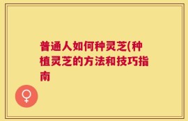 普通人如何种灵芝(种植灵芝的方法和技巧指南