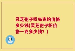 灵芝孢子粉每克的价格多少钱(灵芝孢子粉价格一克多少钱？)