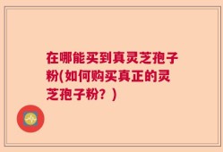 在哪能买到真灵芝孢子粉(如何购买真正的灵芝孢子粉？)