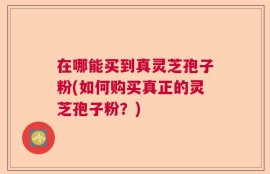 在哪能买到真灵芝孢子粉(如何购买真正的灵芝孢子粉？)