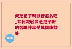灵芝孢子粉很苦怎么吃_如何减轻灵芝孢子粉的苦味并享受其健康益处