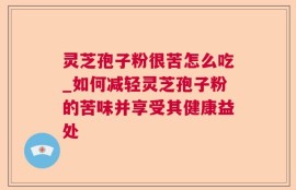 灵芝孢子粉很苦怎么吃_如何减轻灵芝孢子粉的苦味并享受其健康益处