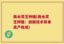 商水灵芝种植(商水灵芝种植：创新技术带来高产收成)