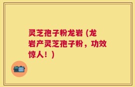 灵芝孢子粉龙岩 (龙岩产灵芝孢子粉，功效惊人！)