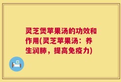 灵芝煲苹果汤的功效和作用(灵芝苹果汤：养生润肺，提高免疫力)