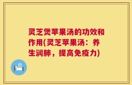 灵芝煲苹果汤的功效和作用(灵芝苹果汤：养生润肺，提高免疫力)
