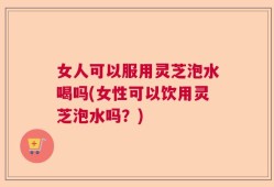 女人可以服用灵芝泡水喝吗(女性可以饮用灵芝泡水吗？)