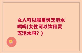 女人可以服用灵芝泡水喝吗(女性可以饮用灵芝泡水吗？)