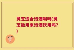 灵芝适合泡酒喝吗(灵芝能用来泡酒饮用吗？)