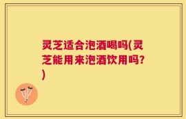 灵芝适合泡酒喝吗(灵芝能用来泡酒饮用吗？)