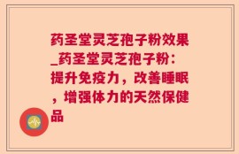 药圣堂灵芝孢子粉效果_药圣堂灵芝孢子粉：提升免疫力，改善睡眠，增强体力的天然保健品