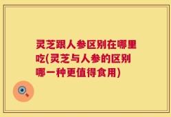 灵芝跟人参区别在哪里吃(灵芝与人参的区别哪一种更值得食用)