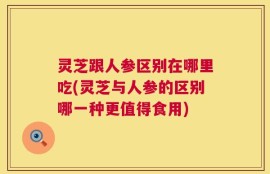 灵芝跟人参区别在哪里吃(灵芝与人参的区别哪一种更值得食用)