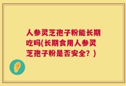 人参灵芝孢子粉能长期吃吗(长期食用人参灵芝孢子粉是否安全？)