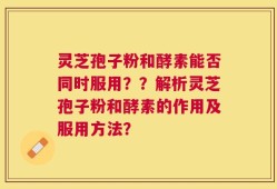 灵芝孢子粉和酵素能否同时服用？？解析灵芝孢子粉和酵素的作用及服用方法？