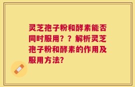 灵芝孢子粉和酵素能否同时服用？？解析灵芝孢子粉和酵素的作用及服用方法？