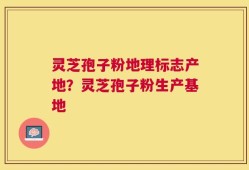 灵芝孢子粉地理标志产地？灵芝孢子粉生产基地