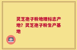 灵芝孢子粉地理标志产地？灵芝孢子粉生产基地