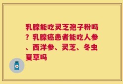 乳腺能吃灵芝孢子粉吗？乳腺癌患者能吃人参、西洋参、灵芝、冬虫夏草吗