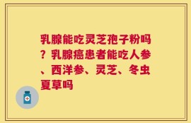 乳腺能吃灵芝孢子粉吗？乳腺癌患者能吃人参、西洋参、灵芝、冬虫夏草吗