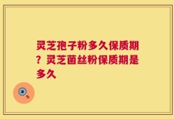 灵芝孢子粉多久保质期？灵芝菌丝粉保质期是多久