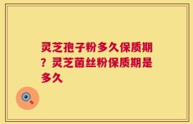 灵芝孢子粉多久保质期？灵芝菌丝粉保质期是多久