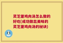 灵芝堡鸡肉汤怎么做的好吃(成功做出美味的灵芝堡鸡肉汤的秘诀)