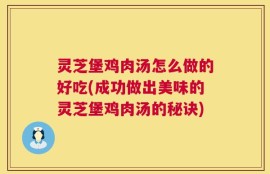 灵芝堡鸡肉汤怎么做的好吃(成功做出美味的灵芝堡鸡肉汤的秘诀)