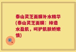 泰山灵芝面膜补水精华(泰山灵芝面膜：缔造水盈肌，呵护肌肤娇嫩情)