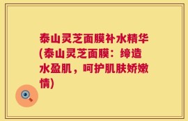 泰山灵芝面膜补水精华(泰山灵芝面膜：缔造水盈肌，呵护肌肤娇嫩情)