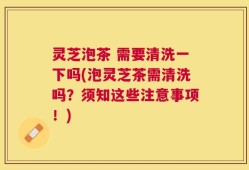 灵芝泡茶 需要清洗一下吗(泡灵芝茶需清洗吗？须知这些注意事项！)