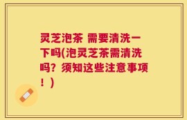 灵芝泡茶 需要清洗一下吗(泡灵芝茶需清洗吗？须知这些注意事项！)