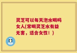灵芝可以每天泡水喝吗女人(常喝灵芝水有益无害，适合女性！)