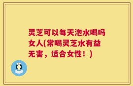 灵芝可以每天泡水喝吗女人(常喝灵芝水有益无害，适合女性！)