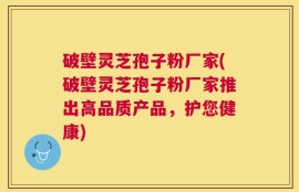 破壁灵芝孢子粉厂家(破壁灵芝孢子粉厂家推出高品质产品，护您健康)