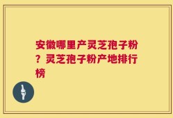 安徽哪里产灵芝孢子粉？灵芝孢子粉产地排行榜