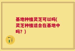 基地种植灵芝可以吗(灵芝种植适合在基地中吗？)