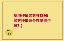 基地种植灵芝可以吗(灵芝种植适合在基地中吗？)