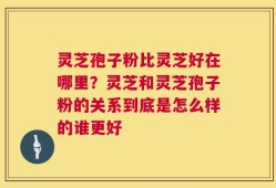 灵芝孢子粉比灵芝好在哪里？灵芝和灵芝孢子粉的关系到底是怎么样的谁更好
