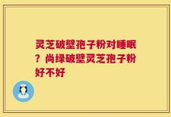 灵芝破壁孢子粉对睡眠？尚绿破壁灵芝孢子粉好不好