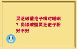 灵芝破壁孢子粉对睡眠？尚绿破壁灵芝孢子粉好不好