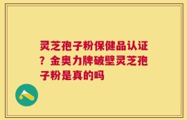 灵芝孢子粉保健品认证？金奥力牌破壁灵芝孢子粉是真的吗