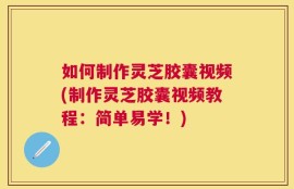 如何制作灵芝胶囊视频(制作灵芝胶囊视频教程：简单易学！)