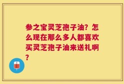 参之宝灵芝孢子油？怎么现在那么多人都喜欢买灵芝孢子油来送礼啊？